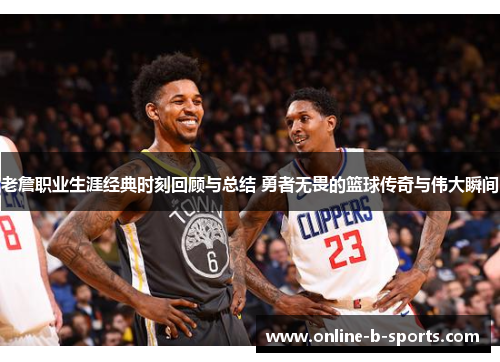 老詹职业生涯经典时刻回顾与总结 勇者无畏的篮球传奇与伟大瞬间