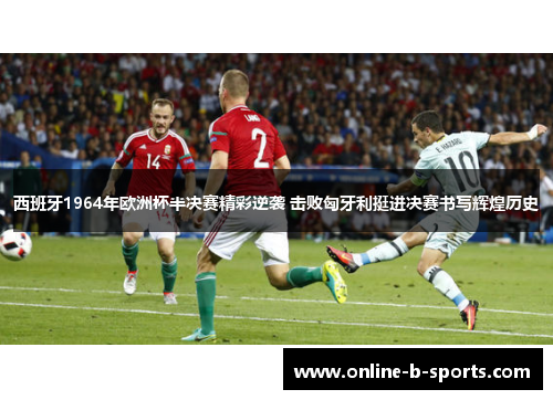 西班牙1964年欧洲杯半决赛精彩逆袭 击败匈牙利挺进决赛书写辉煌历史 西班牙1964年欧洲杯半决赛精彩逆袭 击败匈牙利挺进决赛书写辉煌历史