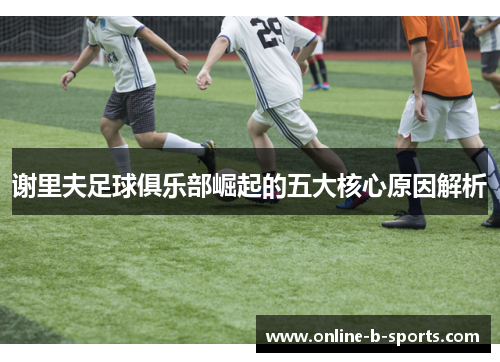 谢里夫足球俱乐部崛起的五大核心原因解析 谢里夫足球俱乐部崛起的五大核心原因解析