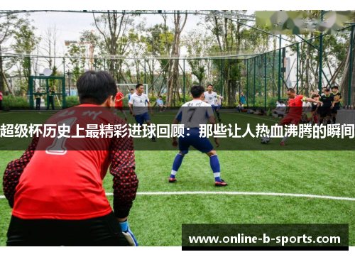 超级杯历史上最精彩进球回顾：那些让人热血沸腾的瞬间