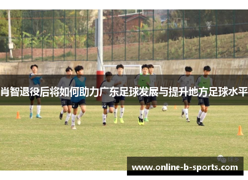 肖智退役后将如何助力广东足球发展与提升地方足球水平 肖智退役后将如何助力广东足球发展与提升地方足球水平