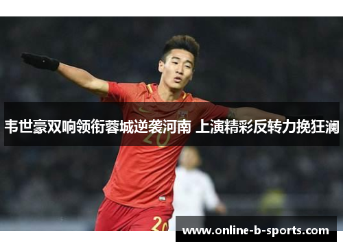 韦世豪双响领衔蓉城逆袭河南 上演精彩反转力挽狂澜 韦世豪双响领衔蓉城逆袭河南 上演精彩反转力挽狂澜