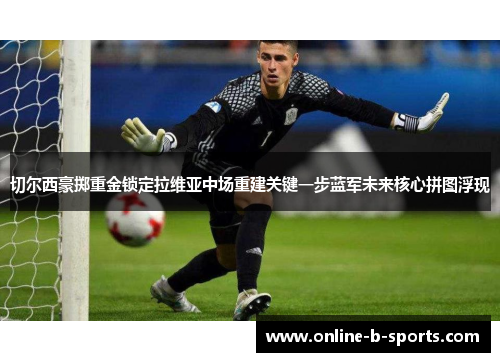 切尔西豪掷重金锁定拉维亚中场重建关键一步蓝军未来核心拼图浮现 切尔西豪掷重金锁定拉维亚中场重建关键一步蓝军未来核心拼图浮现