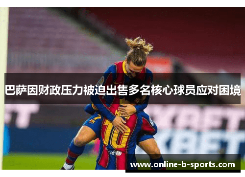 巴萨因财政压力被迫出售多名核心球员应对困境 巴萨因财政压力被迫出售多名核心球员应对困境