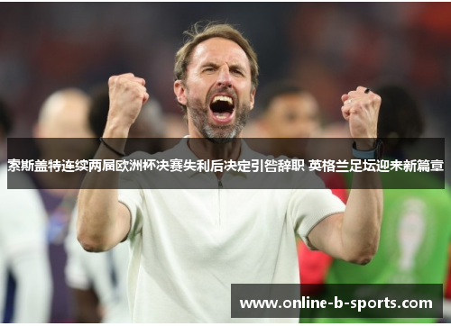 索斯盖特连续两届欧洲杯决赛失利后决定引咎辞职 英格兰足坛迎来新篇章 索斯盖特连续两届欧洲杯决赛失利后决定引咎辞职 英格兰足坛迎来新篇章