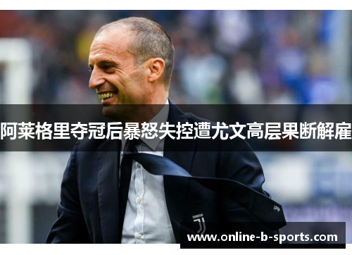 阿莱格里夺冠后暴怒失控遭尤文高层果断解雇 阿莱格里夺冠后暴怒失控遭尤文高层果断解雇