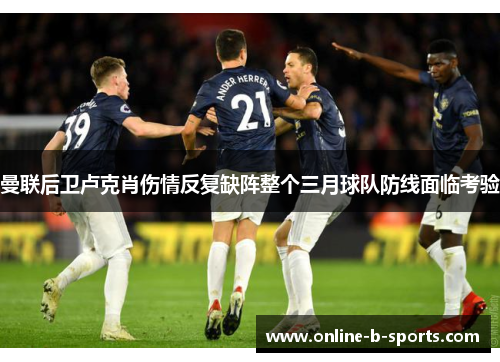 曼联后卫卢克肖伤情反复缺阵整个三月球队防线面临考验