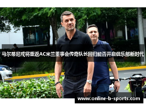 马尔蒂尼或将重返AC米兰董事会传奇队长回归能否开启俱乐部新时代 马尔蒂尼或将重返AC米兰董事会传奇队长回归能否开启俱乐部新时代
