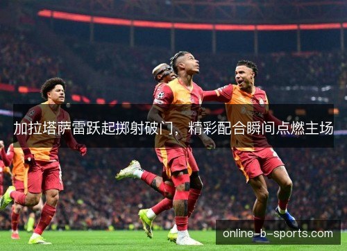 加拉塔萨雷跃起掷射破门,精彩配合瞬间点燃主场 加拉塔萨雷跃起掷射破门,精彩配合瞬间点燃主场